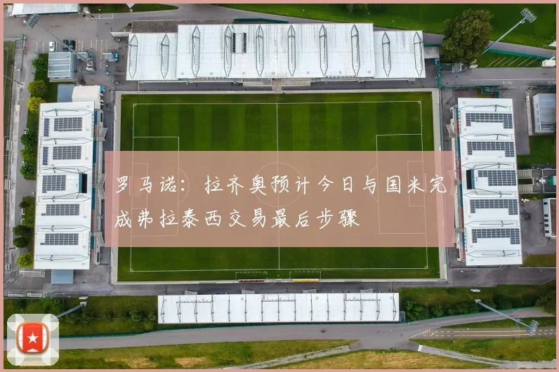 罗马诺：拉齐奥预计今日与国米完成弗拉泰西交易最后步骤