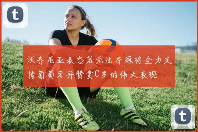 沃齐尼亚表态若无法夺冠将全力支持葡萄牙并赞赏C罗的伟大表现